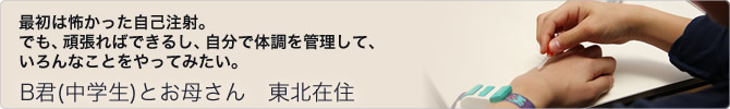 B君(中学生)とお母さん 東北在住〜最初は怖かった自己注射。でも、頑張ればできるし、自分で体調を管理して、いろんなことをやってみたい。〜