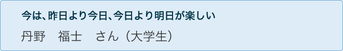 今は、昨日より今日、今日より明日が楽しい 丹野 福士 さん(大学生)