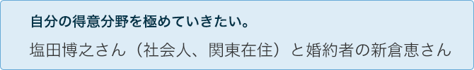 自分の得意分野を極めていきたい。 塩田博之さん(社会人、関東在住)と婚約者の新倉恵さん