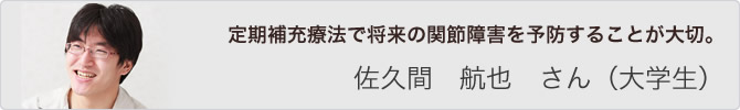 定期補充療法で将来の関節障害を予防することが大切。 佐久間 航也 さん(大学生)