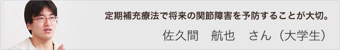 定期補充療法で将来の関節障害を予防することが大切。 佐久間 航也 さん(大学生)