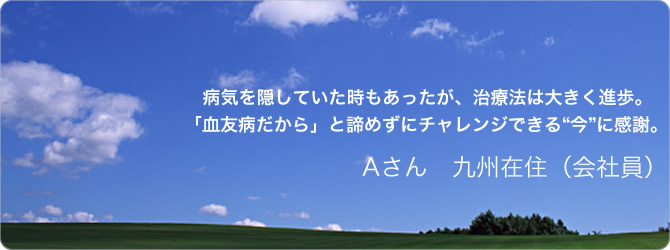 Aさん　九州在住（会社員）〜病気を隠していた時もあったが、治療法は大きく進歩。「血友病だから」と諦めずにチャレンジできる“今”に感謝。〜