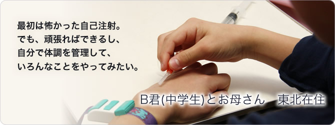 B君(中学生)とお母さん　東北在住〜最初は怖かった自己注射。でも、頑張ればできるし、自分で体調を管理して、いろんなことをやってみたい。〜