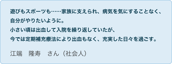 No.04 江端　隆寿　さん（社会人）遊びもスポーツも……家族に支えられ、病気を気にすることなく、自分がやりたいように。小さい頃は出血して入院を繰り返していたが、今では定期補充療法により出血もなく、充実した日々を過ごす。