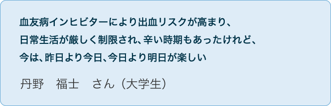 No.05 丹野 福士 さん（大学生）血友病インヒビターにより出血リスクが高まり、日常生活が厳しく制限され、辛い時期もあったけれど、今は、昨日より今日、今日より明日が楽しい