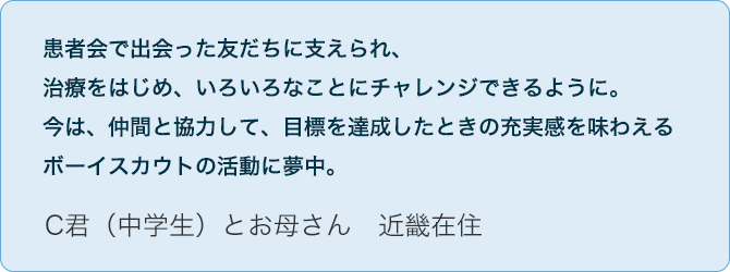 No.06 C君(中学生)とお母さん 近畿在住 患者会で出会った友だちに支えられ、治療をはじめ、いろいろなことにチャレンジできるように。今は、仲間と協力して、目標を達成したときの充実感を味わえるボーイスカウトの活動に夢中。