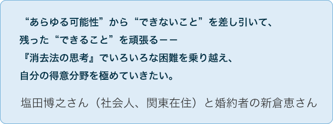 "あらゆる可能性"から"できないこと"を差し引いて、残った"できること"を頑張る――『消去法の思想』でいろいろな困難を乗り越え、自分の得意分野を極めていきたい。 塩田博之さん(社会人、関東在住)と婚約者の新倉恵さん