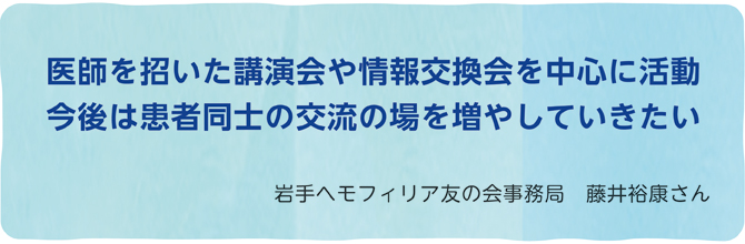 医師を招いた講演会や情報交換会を中心に活動今後は患者同士の交流の場を増やしていきたい 岩手ヘモフィリア友の会事務局 藤井裕康さん