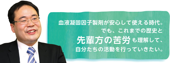 血液凝固因子製剤が安心して使える時代。でも、これまでの歴史と先輩方の苦労も理解して、自分たちの活動を行っていきたい。