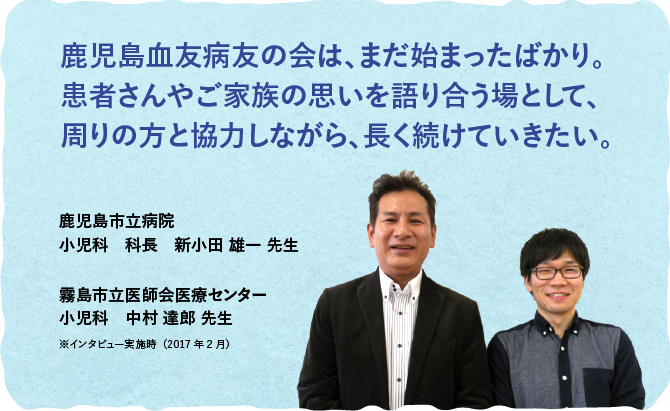 鹿児島血友病友の会は、まだ始まったばかり。患者さんやご家族の思いを語り合う場として、周りの方と協力しながら、長く続けていきたい。鹿児島市立病院 小児科　科長　新小田 雄一 先生、霧島市立医師会医療センター 小児科　中村 達郎 先生（※インタビュー実施時（2017年2月））