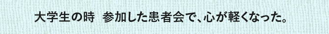 大学生の時 参加した患者会で、心が軽くなった。