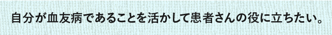 自分が血友病であることを活かして患者さんの役に立ちたい。