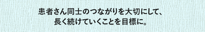 患者さん同士のつながりを大切にして、長く続けていくことを目標に。