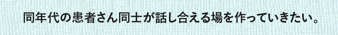 同年代の患者さん同士が話し合える場を作っていきたい。