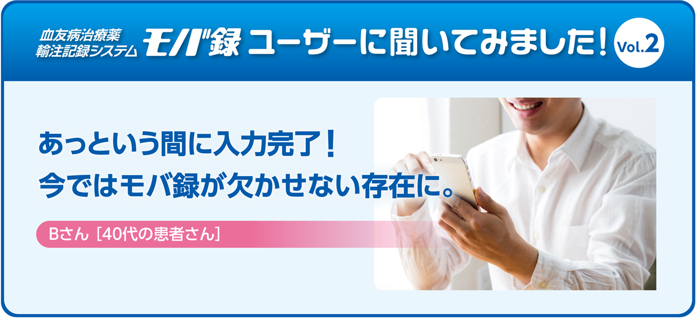 あっという間に入力完了！今ではモバ録が欠かせない存在に。Bさん［ 40代の患者さん］