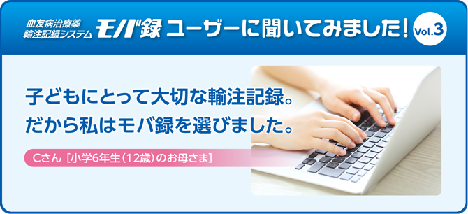 子どもにとって大切な輸注記録。だから私はモバ録を選びました。Cさん ［小学6年生（12歳）のお母さま］