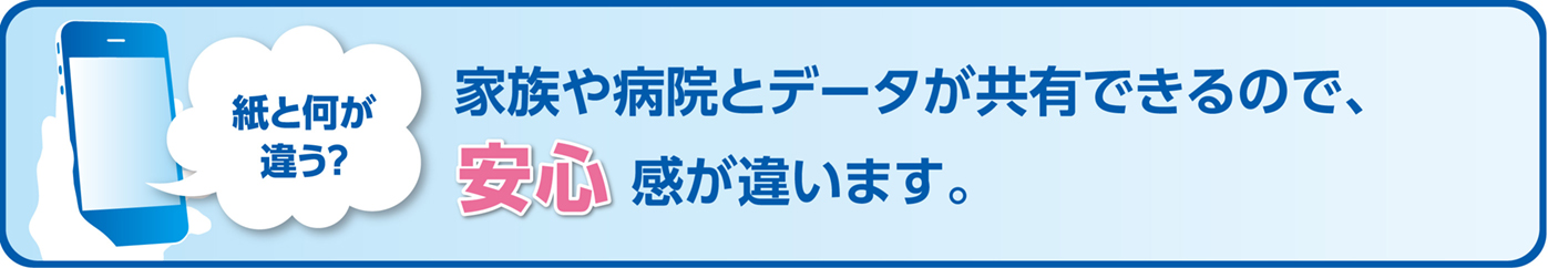 紙と何が違う？家族や病院とデータが共有できるので、安心感が違います。