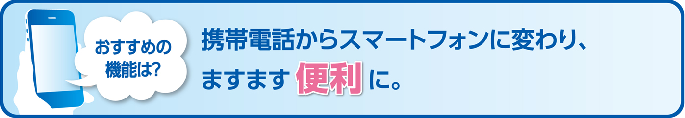 おすすめの機能は？携帯電話からスマートフォンに変わり、ますます便利に。