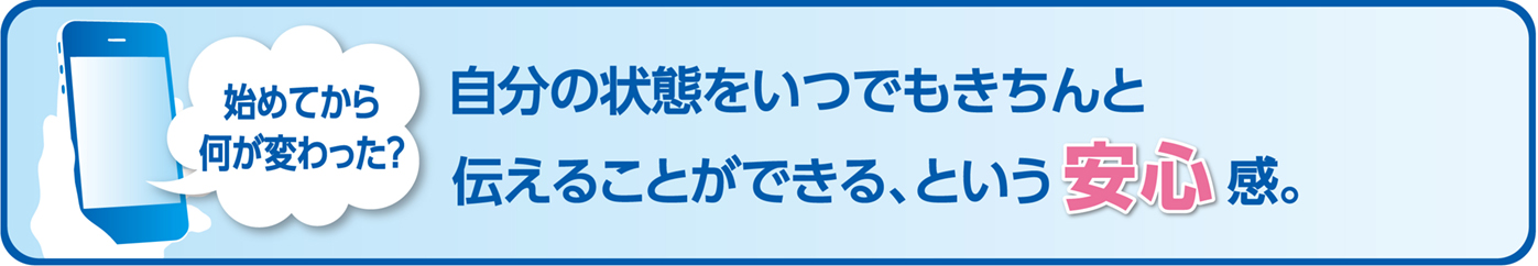始めてから何が変わった?自分の状態をいつでもきちんと伝えることができる、という安心感。