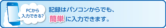 PCから入力できる?記録はパソコンからでも、簡単に入力できます。
