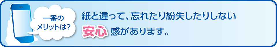 一番のメリットは?紙と違って、忘れたり紛失したりしない安心感があります。