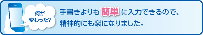 何が変わった？手書きよりも簡単に入力できるので、精神的にも楽になりました。